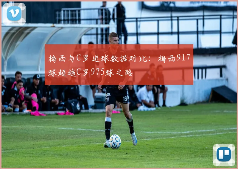 梅西与C罗进球数据对比：梅西917球超越C罗975球之路