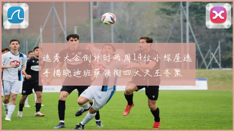 选秀大会倒计时两周14位小绿屋选手揭晓迪班萨领衔四大天王齐聚