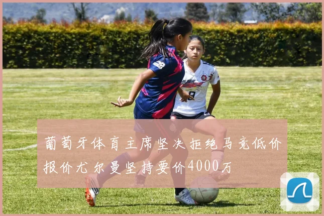 葡萄牙体育主席坚决拒绝马竞低价报价尤尔曼坚持要价4000万