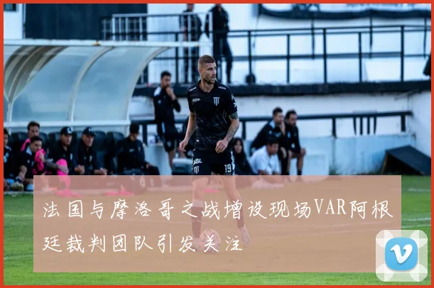 法国与摩洛哥之战增设现场VAR阿根廷裁判团队引发关注