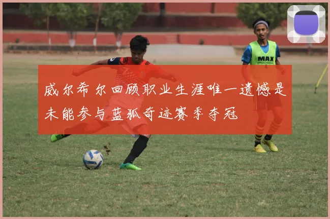 威尔希尔回顾职业生涯唯一遗憾是未能参与蓝狐奇迹赛季夺冠
