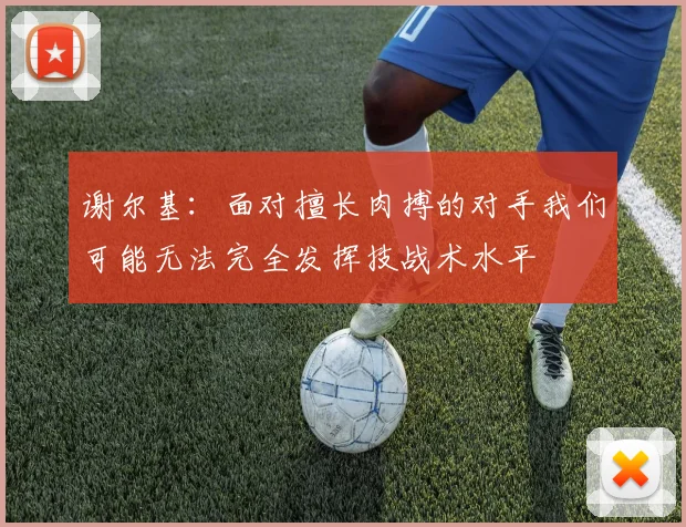 谢尔基：面对擅长肉搏的对手我们可能无法完全发挥技战术水平