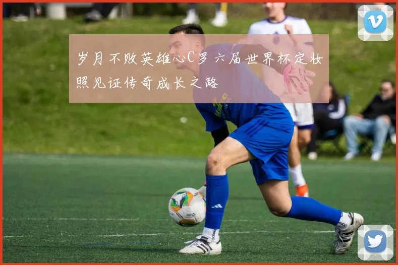 岁月不败英雄心C罗六届世界杯定妆照见证传奇成长之路