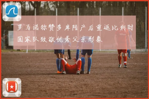 罗马诺称赞多库陪产后重返比利时国家队致敬优秀父亲形象