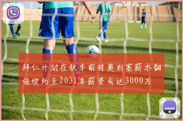 拜仁计划在秋季前将奥利塞薪水翻倍续约至2031年薪资或达3000万