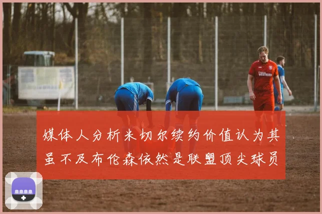 媒体人分析米切尔续约价值认为其虽不及布伦森依然是联盟顶尖球员