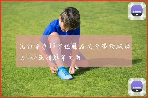 瓦伦争夺19岁佐藤龙之介签约权助力U23亚洲冠军之路
