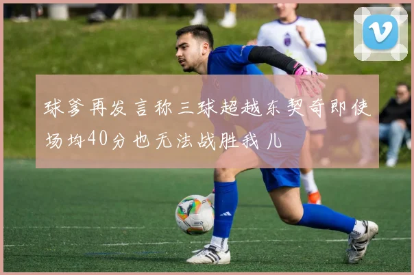 球爹再发言称三球超越东契奇即使场均40分也无法战胜我儿