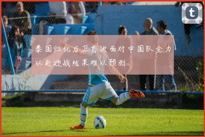 泰国归化后卫首次面对中国队全力以赴迎战结果难以预测